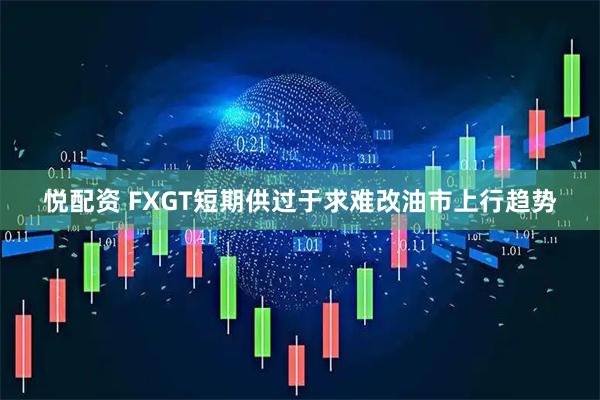 悦配资 FXGT短期供过于求难改油市上行趋势