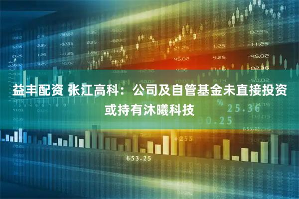 益丰配资 张江高科：公司及自管基金未直接投资或持有沐曦科技