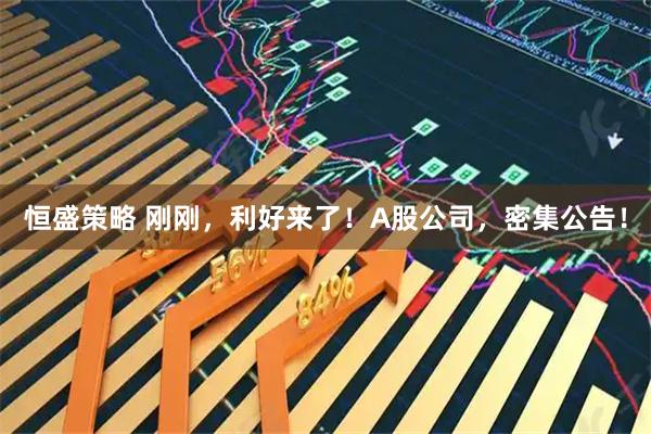 恒盛策略 刚刚，利好来了！A股公司，密集公告！