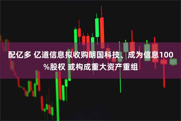 配亿多 亿道信息拟收购朗国科技、成为信息100%股权 或构成重大资产重组