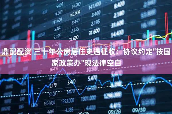 鼎配配资 三十年公房居住史遇征收：协议约定"按国家政策办"现法律空白
