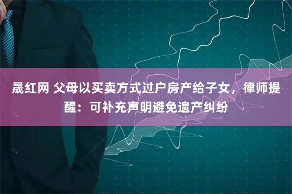 晟红网 父母以买卖方式过户房产给子女,律师提醒:可补充声明避免遗产纠纷
