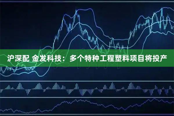 沪深配 金发科技：多个特种工程塑料项目将投产