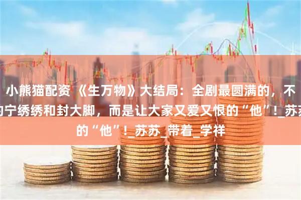 小熊猫配资 《生万物》大结局：全剧最圆满的，不是身为主角的宁绣绣和封大脚，而是让大家又爱又恨的“他”!_苏苏_带着_学祥