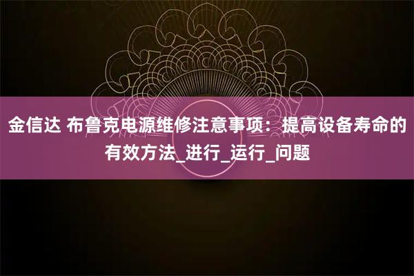金信达 布鲁克电源维修注意事项：提高设备寿命的有效方法_进行_运行_问题