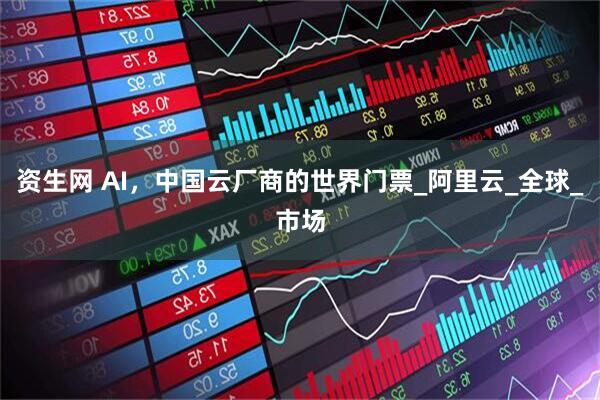 资生网 AI，中国云厂商的世界门票_阿里云_全球_市场