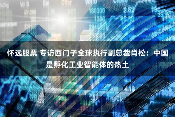 怀远股票 专访西门子全球执行副总裁肖松：中国是孵化工业智能体的热土