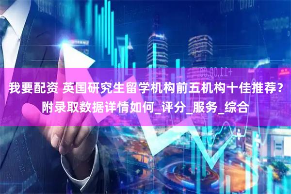 我要配资 英国研究生留学机构前五机构十佳推荐？附录取数据详情如何_评分_服务_综合