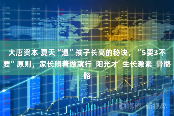 大唐资本 夏天“逼”孩子长高的秘诀，“5要3不要”原则，家长照着做就行_阳光才_生长激素_骨骼