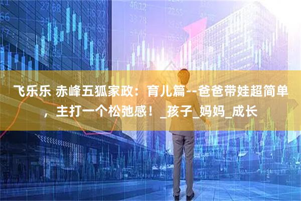 飞乐乐 赤峰五狐家政：育儿篇--爸爸带娃超简单，主打一个松弛感！_孩子_妈妈_成长