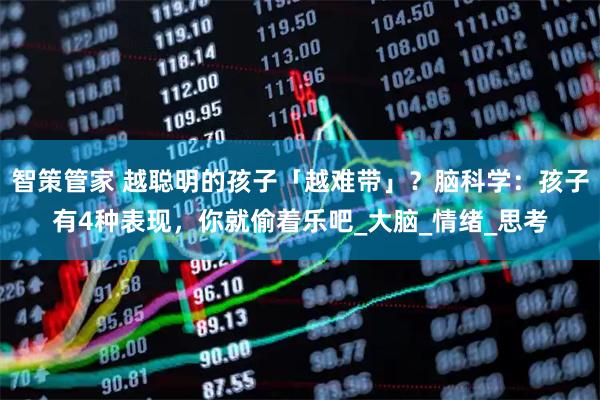智策管家 越聪明的孩子「越难带」？脑科学：孩子有4种表现，你就偷着乐吧_大脑_情绪_思考