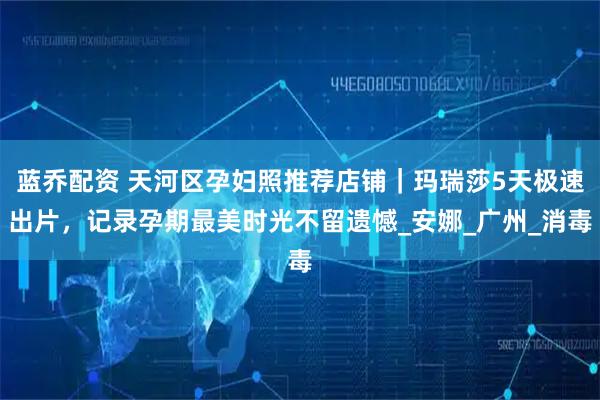 蓝乔配资 天河区孕妇照推荐店铺｜玛瑞莎5天极速出片，记录孕期最美时光不留遗憾_安娜_广州_消毒