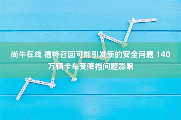 尚牛在线 福特召回可能引发新的安全问题 140万辆卡车受降档问题影响