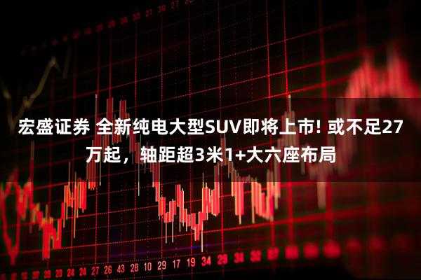 宏盛证券 全新纯电大型SUV即将上市! 或不足27万起，轴距超3米1+大六座布局