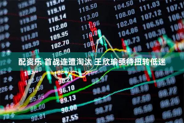 配资乐 首战连遭淘汰 王欣瑜亟待扭转低迷