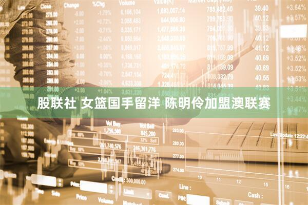 股联社 女篮国手留洋 陈明伶加盟澳联赛