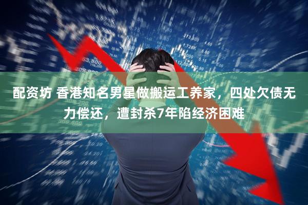 配资坊 香港知名男星做搬运工养家，四处欠债无力偿还，遭封杀7年陷经济困难