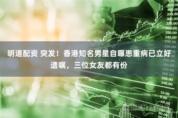 明道配资 突发！香港知名男星自曝患重病已立好遗嘱，三位女友都有份