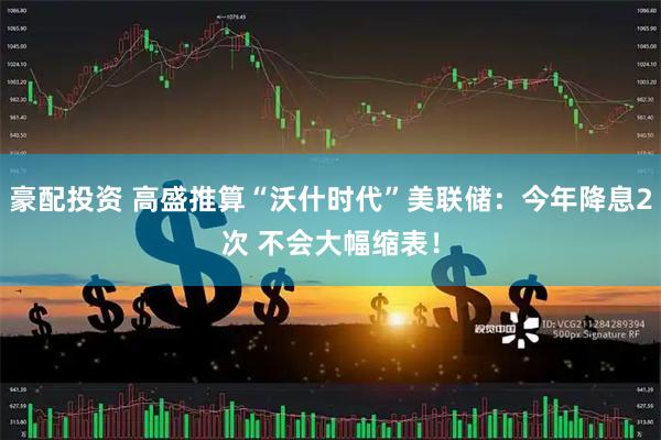 豪配投资 高盛推算“沃什时代”美联储：今年降息2次 不会大幅缩表！