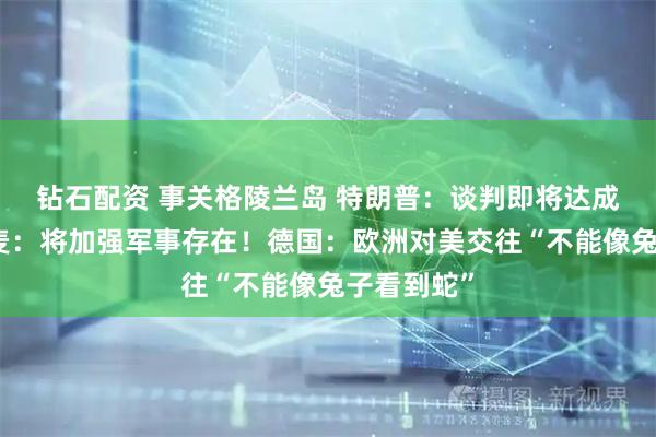 钻石配资 事关格陵兰岛 特朗普：谈判即将达成一致！丹麦：将加强军事存在！德国：欧洲对美交往“不能像兔子看到蛇”