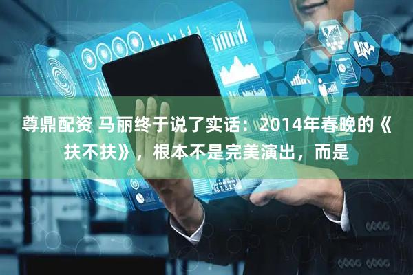 尊鼎配资 马丽终于说了实话：2014年春晚的《扶不扶》，根本不是完美演出，而是