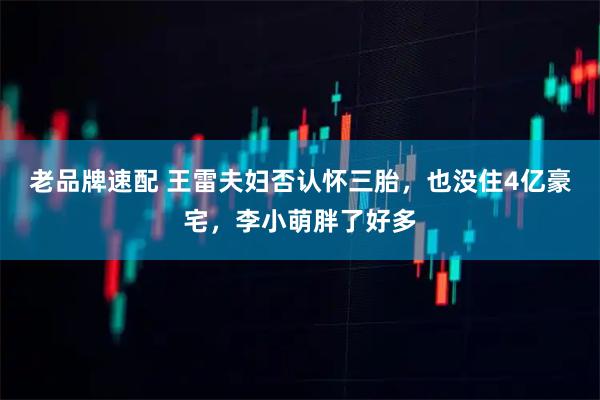 老品牌速配 王雷夫妇否认怀三胎，也没住4亿豪宅，李小萌胖了好多