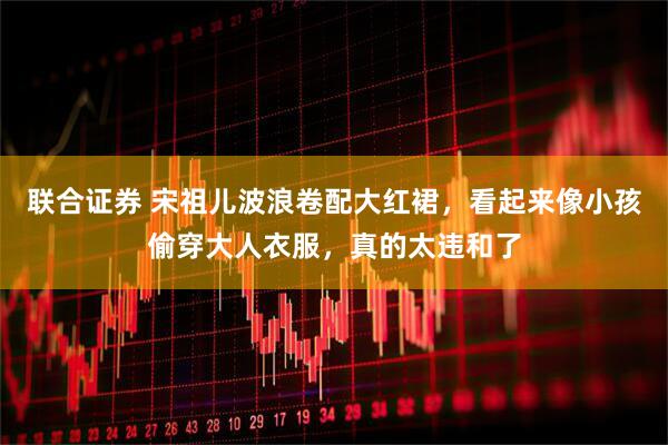 联合证券 宋祖儿波浪卷配大红裙,看起来像小孩偷穿大人衣服,真的太违和了